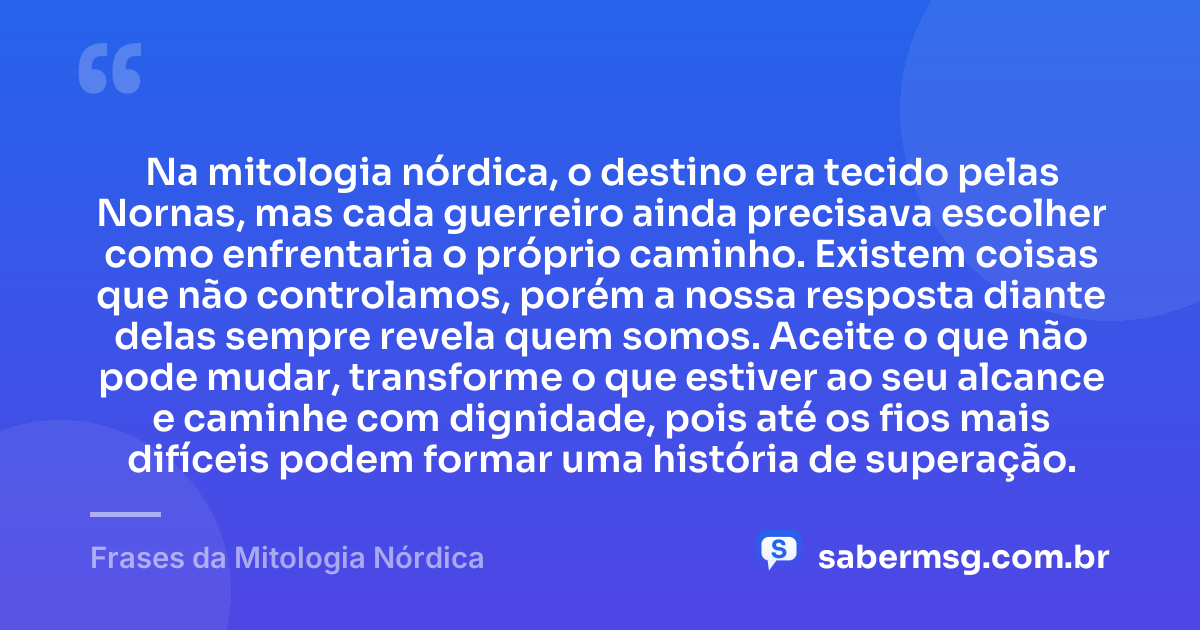 Na mitologia nórdica, o destino era tecido pelas Nornas, mas cada guerreiro ainda precisava escolher como enfrentaria o próprio caminho. Existem coisas que não controlamos, porém a nossa resposta diante delas sempre revela quem somos. Aceite o que não pode mudar, transforme o que estiver ao seu alcance e caminhe com dignidade, pois até os fios mais difíceis podem formar uma história de superação. — Frases da Mitologia Nórdica