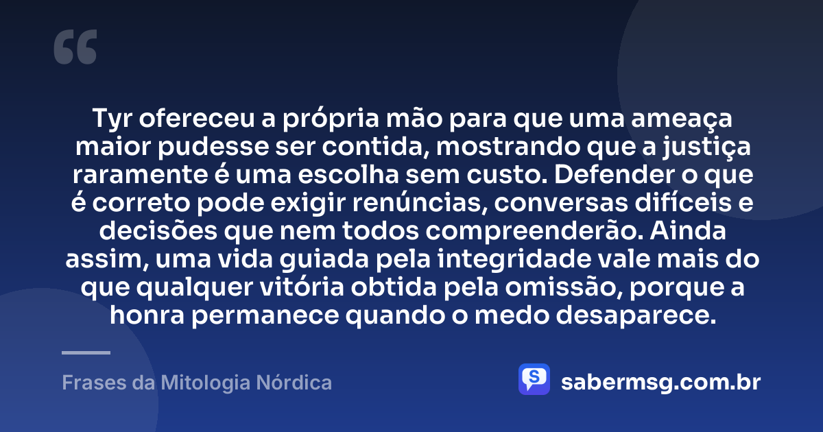 Tyr ofereceu a própria mão para que uma ameaça maior pudesse ser contida, mostrando que a justiça raramente é uma escolha sem custo. Defender o que é correto pode exigir renúncias, conversas difíceis e decisões que nem todos compreenderão. Ainda assim, uma vida guiada pela integridade vale mais do que qualquer vitória obtida pela omissão, porque a honra permanece quando o medo desaparece. — Frases da Mitologia Nórdica