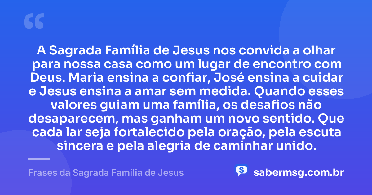 A Sagrada Família de Jesus nos convida a olhar para nossa casa como um lugar de encontro com Deus. Maria ensina a confiar, José ensina a cuidar e Jesus ensina a amar sem medida. Quando esses valores guiam uma família, os desafios não desaparecem, mas ganham um novo sentido. Que cada lar seja fortalecido pela oração, pela escuta sincera e pela alegria de caminhar unido. — Frases da Sagrada Família de Jesus