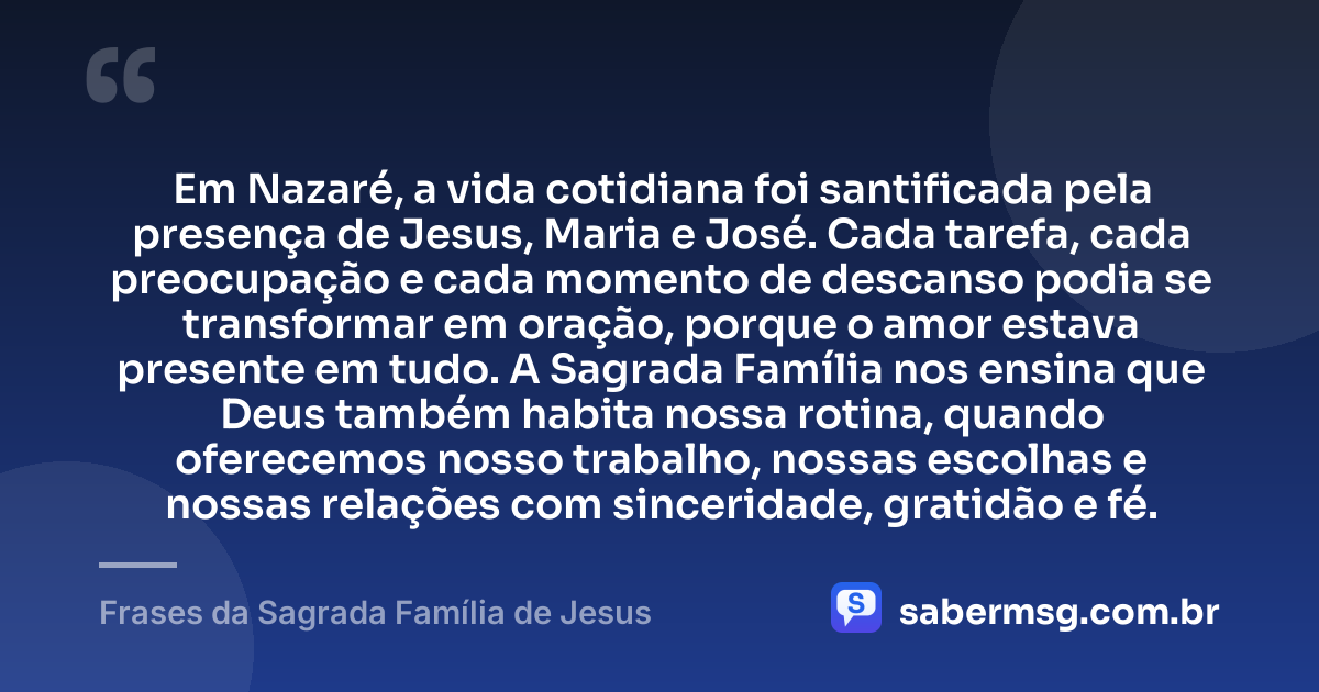 Em Nazaré, a vida cotidiana foi santificada pela presença de Jesus, Maria e José. Cada tarefa, cada preocupação e cada momento de descanso podia se transformar em oração, porque o amor estava presente em tudo. A Sagrada Família nos ensina que Deus também habita nossa rotina, quando oferecemos nosso trabalho, nossas escolhas e nossas relações com sinceridade, gratidão e fé. — Frases da Sagrada Família de Jesus