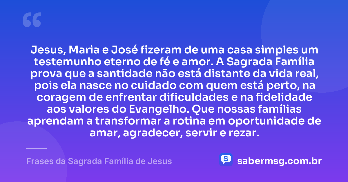 Jesus, Maria e José fizeram de uma casa simples um testemunho eterno de fé e amor. A Sagrada Família prova que a santidade não está distante da vida real, pois ela nasce no cuidado com quem está perto, na coragem de enfrentar dificuldades e na fidelidade aos valores do Evangelho. Que nossas famílias aprendam a transformar a rotina em oportunidade de amar, agradecer, servir e rezar. — Frases da Sagrada Família de Jesus