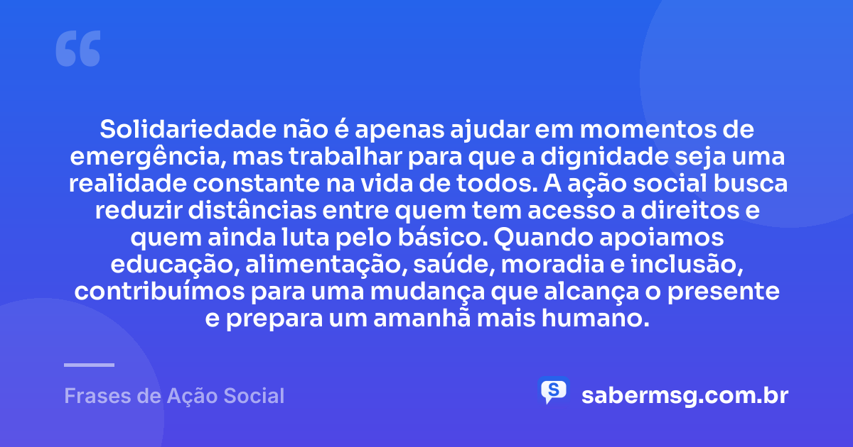 Solidariedade não é apenas ajudar em momentos de emergência, mas trabalhar para que a dignidade seja uma realidade constante na vida de todos. A ação social busca reduzir distâncias entre quem tem acesso a direitos e quem ainda luta pelo básico. Quando apoiamos educação, alimentação, saúde, moradia e inclusão, contribuímos para uma mudança que alcança o presente e prepara um amanhã mais humano. — Frases de Ação Social