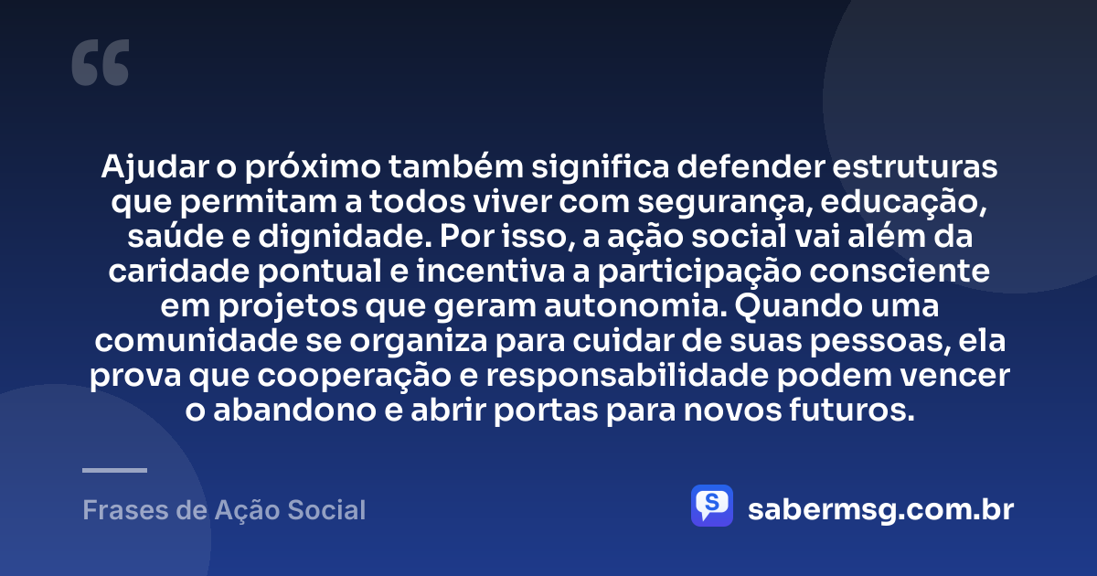 Ajudar o próximo também significa defender estruturas que permitam a todos viver com segurança, educação, saúde e dignidade. Por isso, a ação social vai além da caridade pontual e incentiva a participação consciente em projetos que geram autonomia. Quando uma comunidade se organiza para cuidar de suas pessoas, ela prova que cooperação e responsabilidade podem vencer o abandono e abrir portas para novos futuros. — Frases de Ação Social