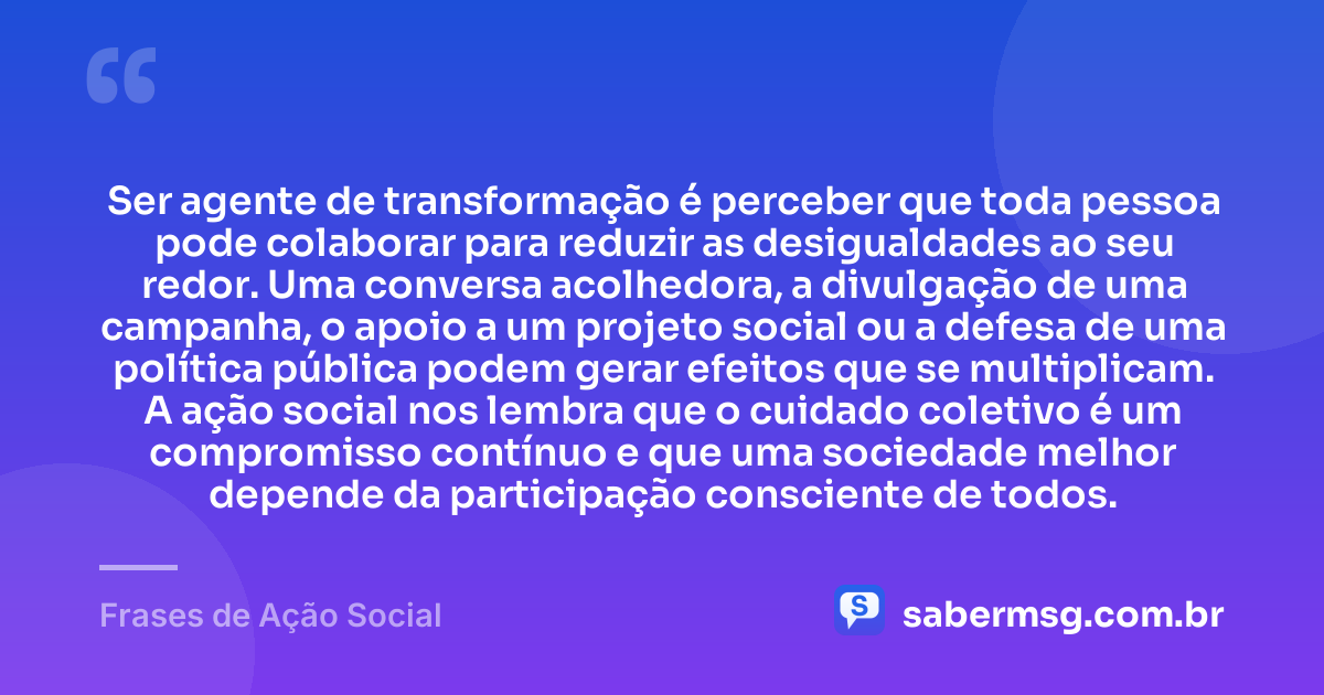 Ser agente de transformação é perceber que toda pessoa pode colaborar para reduzir as desigualdades ao seu redor. Uma conversa acolhedora, a divulgação de uma campanha, o apoio a um projeto social ou a defesa de uma política pública podem gerar efeitos que se multiplicam. A ação social nos lembra que o cuidado coletivo é um compromisso contínuo e que uma sociedade melhor depende da participação consciente de todos. — Frases de Ação Social