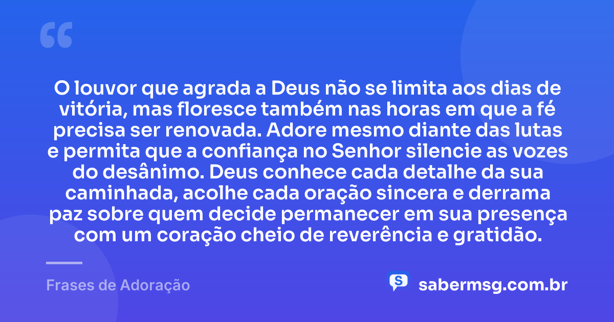 O louvor que agrada a Deus não se limita aos dias de vitória, mas floresce também nas horas em que a fé precisa ser renovada. Adore mesmo diante das lutas e permita que a confiança no Senhor silencie as vozes do desânimo. Deus conhece cada detalhe da sua caminhada, acolhe cada oração sincera e derrama paz sobre quem decide permanecer em sua presença com um coração cheio de reverência e gratidão. — Frases de Adoração