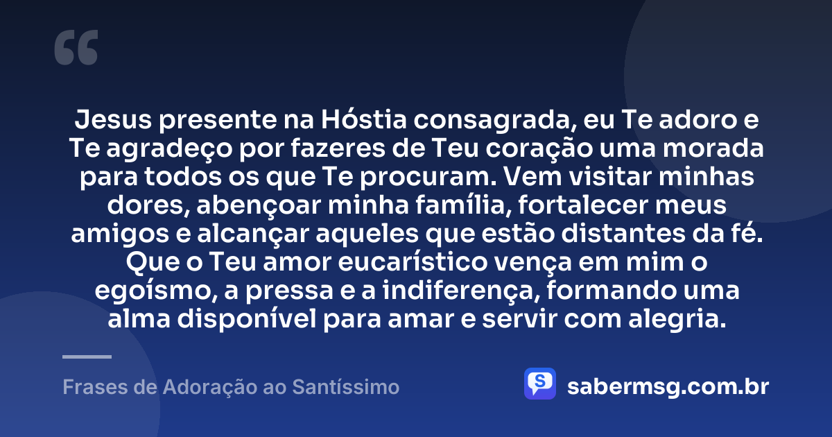 Jesus presente na Hóstia consagrada, eu Te adoro e Te agradeço por fazeres de Teu coração uma morada para todos os que Te procuram. Vem visitar minhas dores, abençoar minha família, fortalecer meus amigos e alcançar aqueles que estão distantes da fé. Que o Teu amor eucarístico vença em mim o egoísmo, a pressa e a indiferença, formando uma alma disponível para amar e servir com alegria. — Frases de Adoração ao Santíssimo