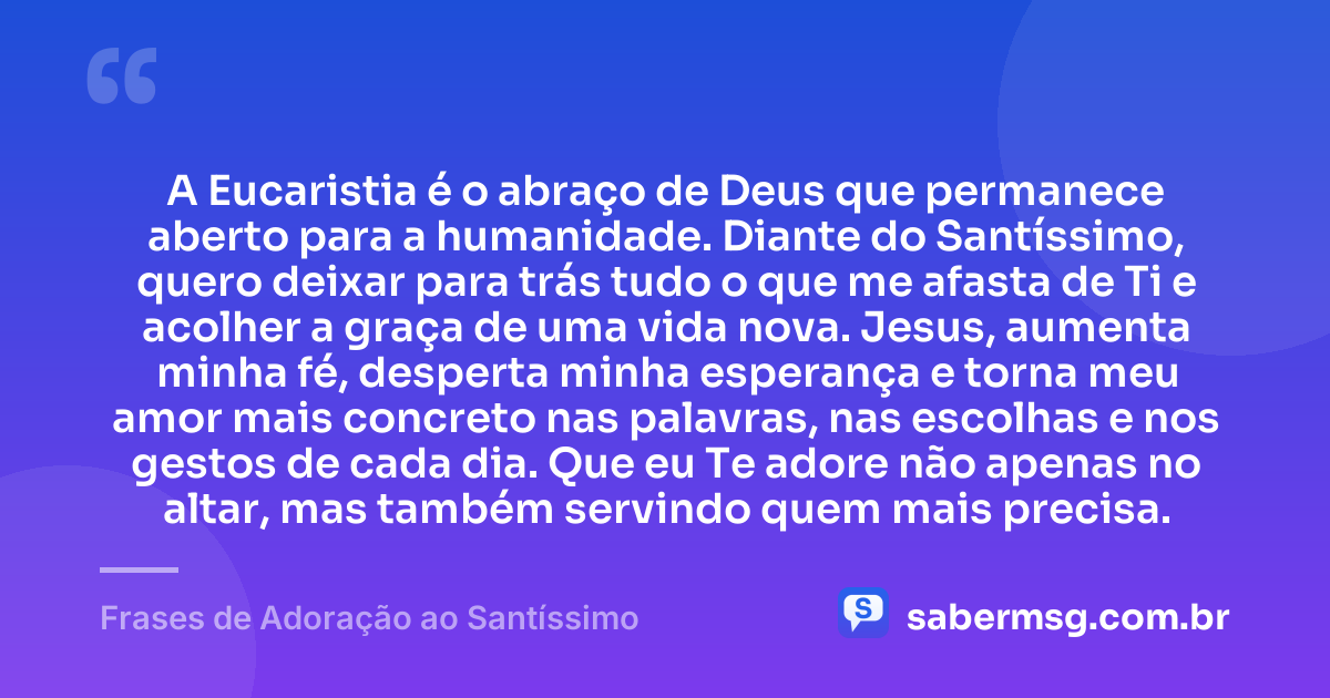 A Eucaristia é o abraço de Deus que permanece aberto para a humanidade. Diante do Santíssimo, quero deixar para trás tudo o que me afasta de Ti e acolher a graça de uma vida nova. Jesus, aumenta minha fé, desperta minha esperança e torna meu amor mais concreto nas palavras, nas escolhas e nos gestos de cada dia. Que eu Te adore não apenas no altar, mas também servindo quem mais precisa. — Frases de Adoração ao Santíssimo