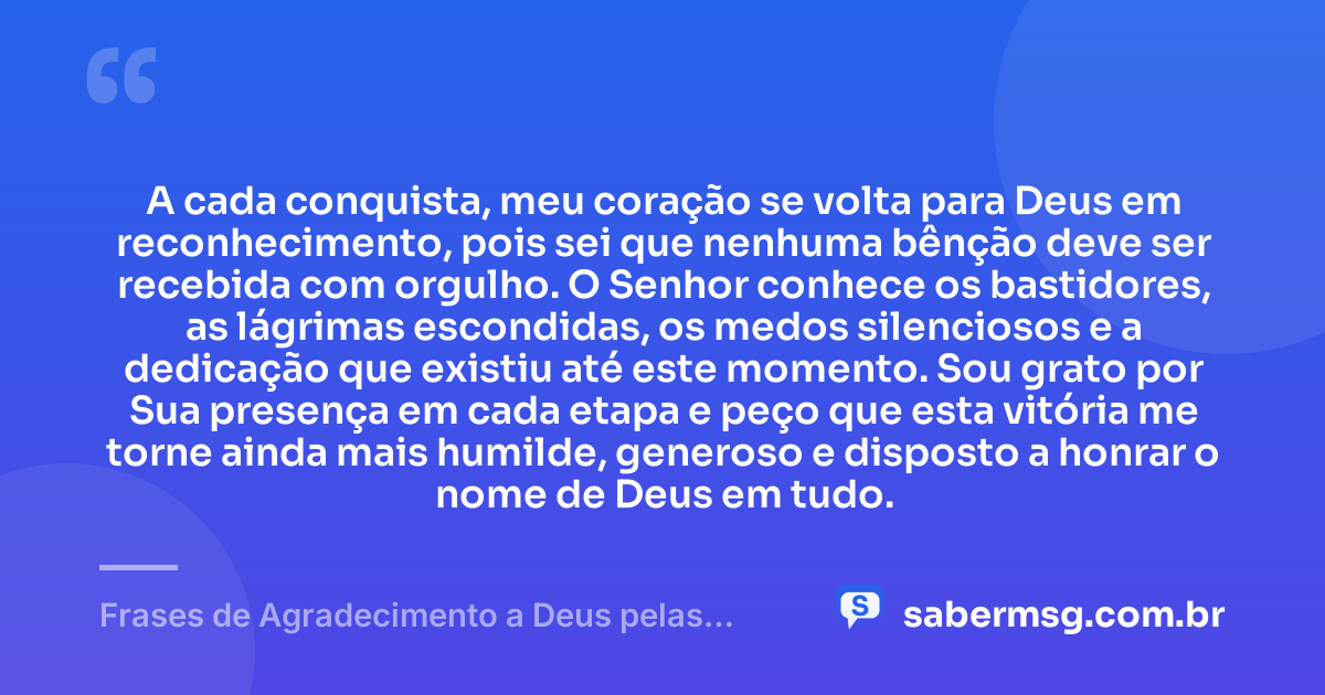 A cada conquista, meu coração se volta para Deus em reconhecimento, pois sei que nenhuma bênção deve ser recebida com orgulho. O Senhor conhece os bastidores, as lágrimas escondidas, os medos silenciosos e a dedicação que existiu até este momento. Sou grato por Sua presença em cada etapa e peço que esta vitória me torne ainda mais humilde, generoso e disposto a honrar o nome de Deus em tudo. — Frases de Agradecimento a Deus pelas Conquistas