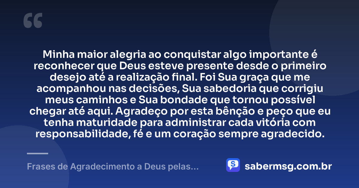 Minha maior alegria ao conquistar algo importante é reconhecer que Deus esteve presente desde o primeiro desejo até a realização final. Foi Sua graça que me acompanhou nas decisões, Sua sabedoria que corrigiu meus caminhos e Sua bondade que tornou possível chegar até aqui. Agradeço por esta bênção e peço que eu tenha maturidade para administrar cada vitória com responsabilidade, fé e um coração sempre agradecido. — Frases de Agradecimento a Deus pelas Conquistas