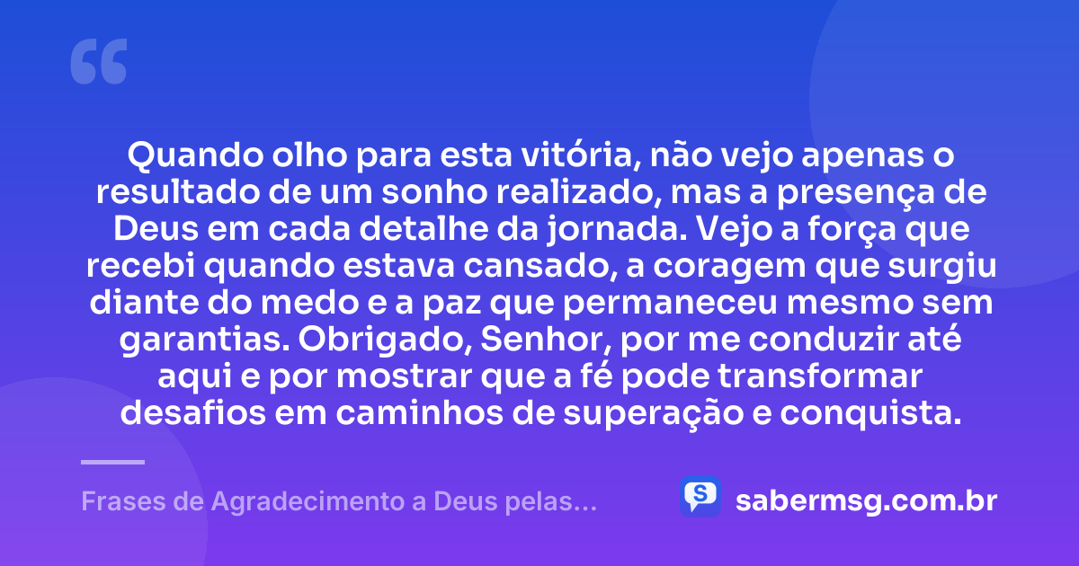 Quando olho para esta vitória, não vejo apenas o resultado de um sonho realizado, mas a presença de Deus em cada detalhe da jornada. Vejo a força que recebi quando estava cansado, a coragem que surgiu diante do medo e a paz que permaneceu mesmo sem garantias. Obrigado, Senhor, por me conduzir até aqui e por mostrar que a fé pode transformar desafios em caminhos de superação e conquista. — Frases de Agradecimento a Deus pelas Conquistas