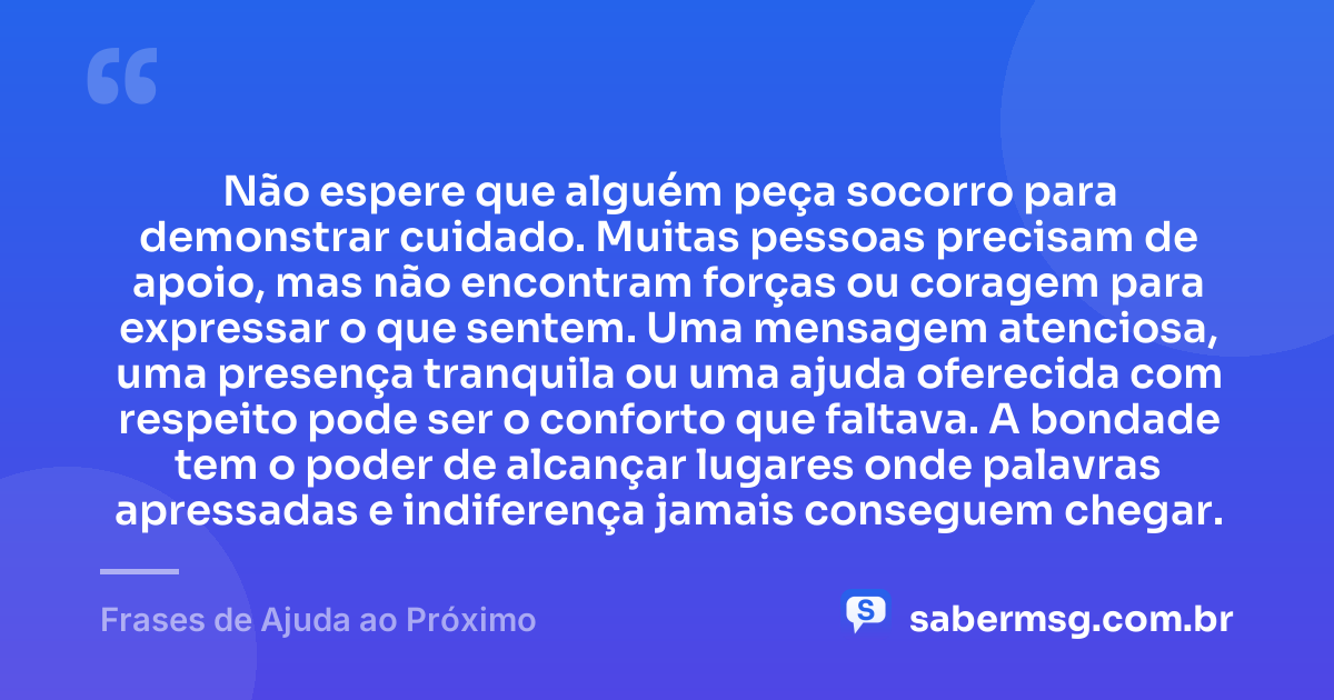 Não espere que alguém peça socorro para demonstrar cuidado. Muitas pessoas precisam de apoio, mas não encontram forças ou coragem para expressar o que sentem. Uma mensagem atenciosa, uma presença tranquila ou uma ajuda oferecida com respeito pode ser o conforto que faltava. A bondade tem o poder de alcançar lugares onde palavras apressadas e indiferença jamais conseguem chegar. — Frases de Ajuda ao Próximo