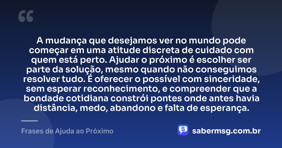A mudança que desejamos ver no mundo pode começar em uma atitude discreta de cuidado com quem está perto. Ajudar o próximo é escolher ser parte da solução, mesmo quando não conseguimos resolver tudo. É oferecer o possível com sinceridade, sem esperar reconhecimento, e compreender que a bondade cotidiana constrói pontes onde antes havia distância, medo, abandono e falta de esperança. — Frases de Ajuda ao Próximo