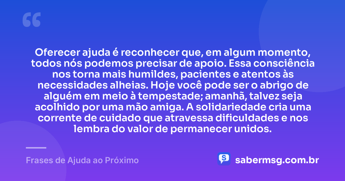 Oferecer ajuda é reconhecer que, em algum momento, todos nós podemos precisar de apoio. Essa consciência nos torna mais humildes, pacientes e atentos às necessidades alheias. Hoje você pode ser o abrigo de alguém em meio à tempestade; amanhã, talvez seja acolhido por uma mão amiga. A solidariedade cria uma corrente de cuidado que atravessa dificuldades e nos lembra do valor de permanecer unidos. — Frases de Ajuda ao Próximo