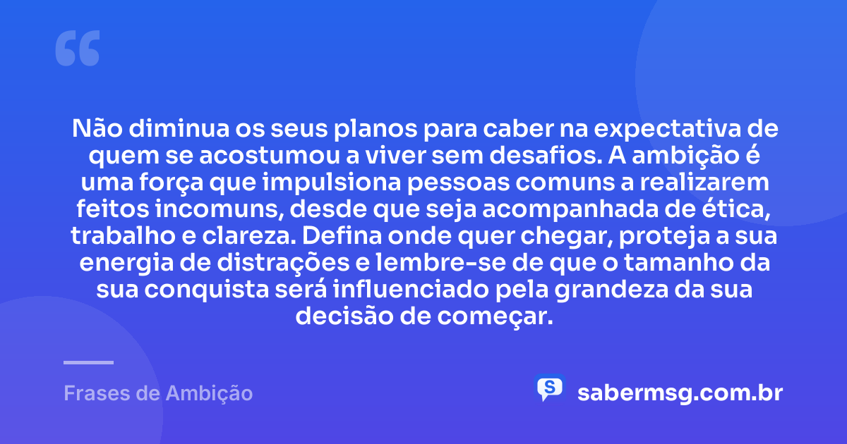 Não diminua os seus planos para caber na expectativa de quem se acostumou a viver sem desafios. A ambição é uma força que impulsiona pessoas comuns a realizarem feitos incomuns, desde que seja acompanhada de ética, trabalho e clareza. Defina onde quer chegar, proteja a sua energia de distrações e lembre-se de que o tamanho da sua conquista será influenciado pela grandeza da sua decisão de começar. — Frases de Ambição