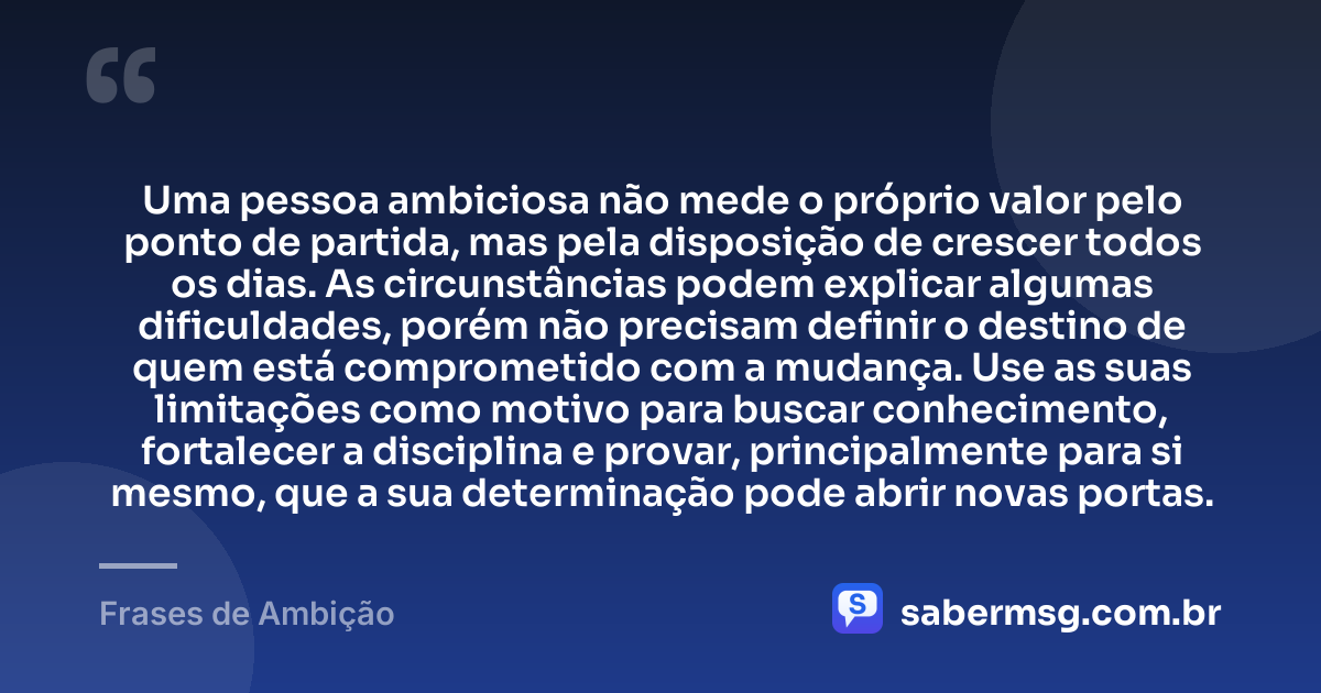 Uma pessoa ambiciosa não mede o próprio valor pelo ponto de partida, mas pela disposição de crescer todos os dias. As circunstâncias podem explicar algumas dificuldades, porém não precisam definir o destino de quem está comprometido com a mudança. Use as suas limitações como motivo para buscar conhecimento, fortalecer a disciplina e provar, principalmente para si mesmo, que a sua determinação pode abrir novas portas. — Frases de Ambição