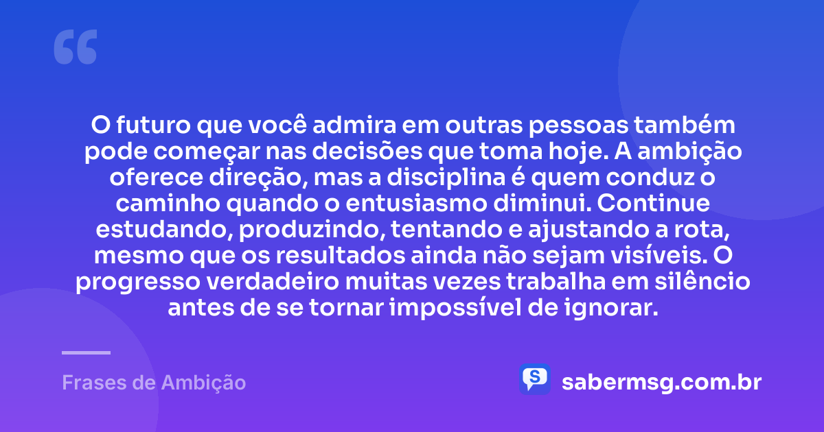 O futuro que você admira em outras pessoas também pode começar nas decisões que toma hoje. A ambição oferece direção, mas a disciplina é quem conduz o caminho quando o entusiasmo diminui. Continue estudando, produzindo, tentando e ajustando a rota, mesmo que os resultados ainda não sejam visíveis. O progresso verdadeiro muitas vezes trabalha em silêncio antes de se tornar impossível de ignorar. — Frases de Ambição