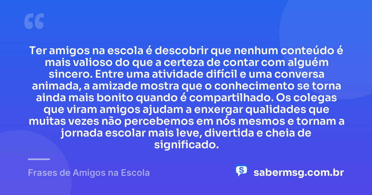 Ter amigos na escola é descobrir que nenhum conteúdo é mais valioso do que a certeza de contar com alguém sincero. Entre uma atividade difícil e uma conversa animada, a amizade mostra que o conhecimento se torna ainda mais bonito quando é compartilhado. Os colegas que viram amigos ajudam a enxergar qualidades que muitas vezes não percebemos em nós mesmos e tornam a jornada escolar mais leve, divertida e cheia de significado. — Frases de Amigos na Escola