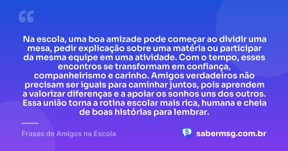 Na escola, uma boa amizade pode começar ao dividir uma mesa, pedir explicação sobre uma matéria ou participar da mesma equipe em uma atividade. Com o tempo, esses encontros se transformam em confiança, companheirismo e carinho. Amigos verdadeiros não precisam ser iguais para caminhar juntos, pois aprendem a valorizar diferenças e a apoiar os sonhos uns dos outros. Essa união torna a rotina escolar mais rica, humana e cheia de boas histórias para lembrar. — Frases de Amigos na Escola