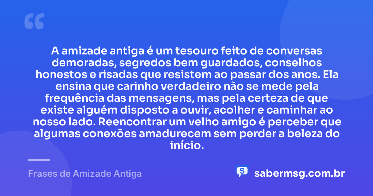 A amizade antiga é um tesouro feito de conversas demoradas, segredos bem guardados, conselhos honestos e risadas que resistem ao passar dos anos. Ela ensina que carinho verdadeiro não se mede pela frequência das mensagens, mas pela certeza de que existe alguém disposto a ouvir, acolher e caminhar ao nosso lado. Reencontrar um velho amigo é perceber que algumas conexões amadurecem sem perder a beleza do início. — Frases de Amizade Antiga
