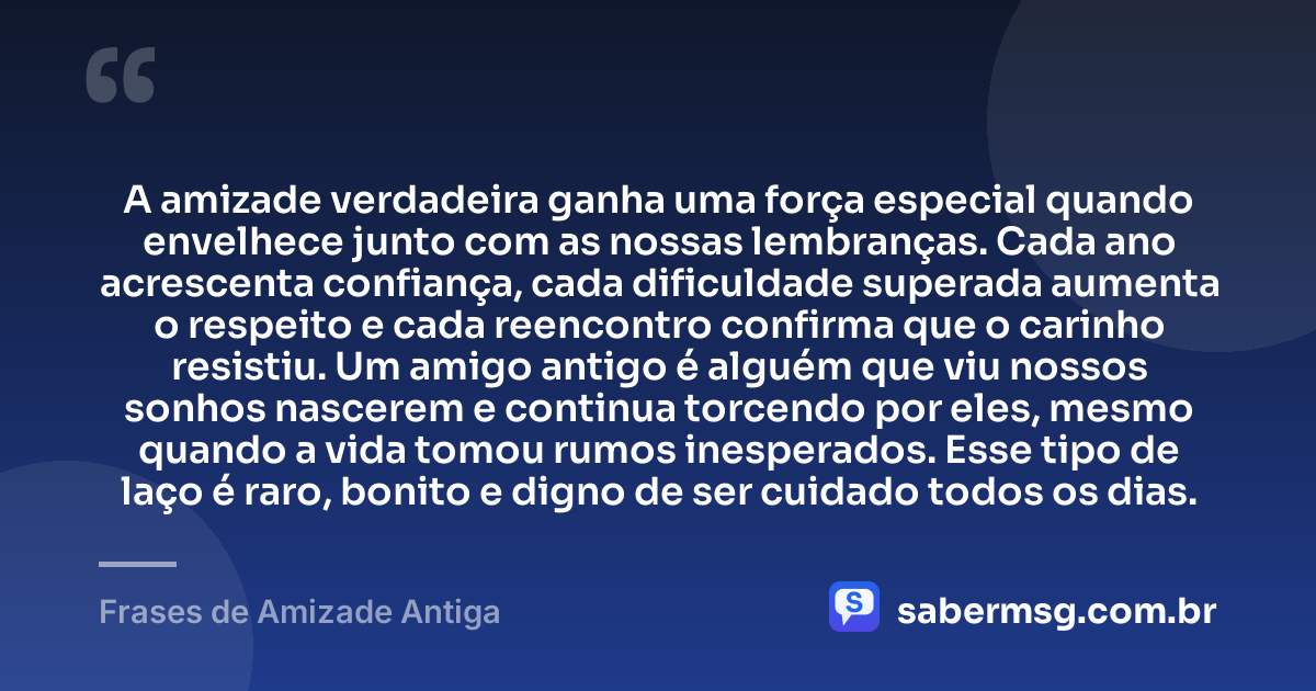 A amizade verdadeira ganha uma força especial quando envelhece junto com as nossas lembranças. Cada ano acrescenta confiança, cada dificuldade superada aumenta o respeito e cada reencontro confirma que o carinho resistiu. Um amigo antigo é alguém que viu nossos sonhos nascerem e continua torcendo por eles, mesmo quando a vida tomou rumos inesperados. Esse tipo de laço é raro, bonito e digno de ser cuidado todos os dias. — Frases de Amizade Antiga