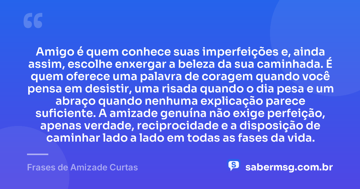 Amigo é quem conhece suas imperfeições e, ainda assim, escolhe enxergar a beleza da sua caminhada. É quem oferece uma palavra de coragem quando você pensa em desistir, uma risada quando o dia pesa e um abraço quando nenhuma explicação parece suficiente. A amizade genuína não exige perfeição, apenas verdade, reciprocidade e a disposição de caminhar lado a lado em todas as fases da vida. — Frases de Amizade Curtas