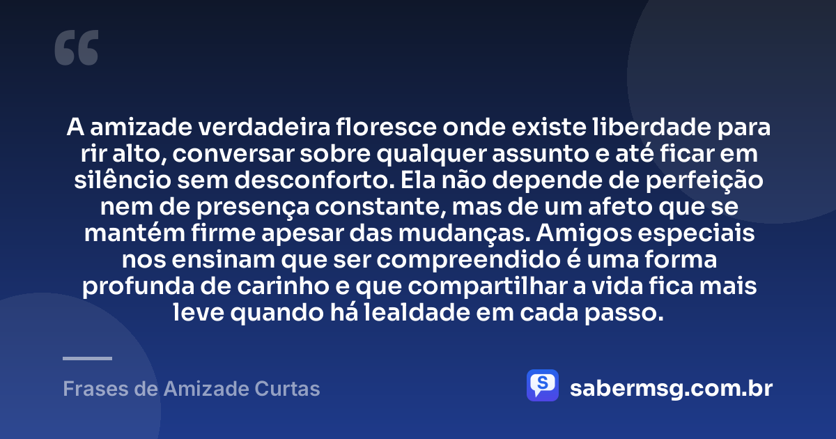 A amizade verdadeira floresce onde existe liberdade para rir alto, conversar sobre qualquer assunto e até ficar em silêncio sem desconforto. Ela não depende de perfeição nem de presença constante, mas de um afeto que se mantém firme apesar das mudanças. Amigos especiais nos ensinam que ser compreendido é uma forma profunda de carinho e que compartilhar a vida fica mais leve quando há lealdade em cada passo. — Frases de Amizade Curtas
