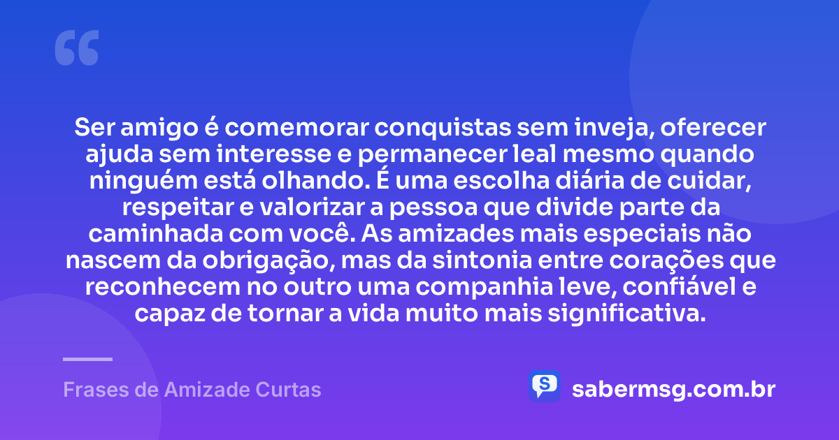 Ser amigo é comemorar conquistas sem inveja, oferecer ajuda sem interesse e permanecer leal mesmo quando ninguém está olhando. É uma escolha diária de cuidar, respeitar e valorizar a pessoa que divide parte da caminhada com você. As amizades mais especiais não nascem da obrigação, mas da sintonia entre corações que reconhecem no outro uma companhia leve, confiável e capaz de tornar a vida muito mais significativa. — Frases de Amizade Curtas