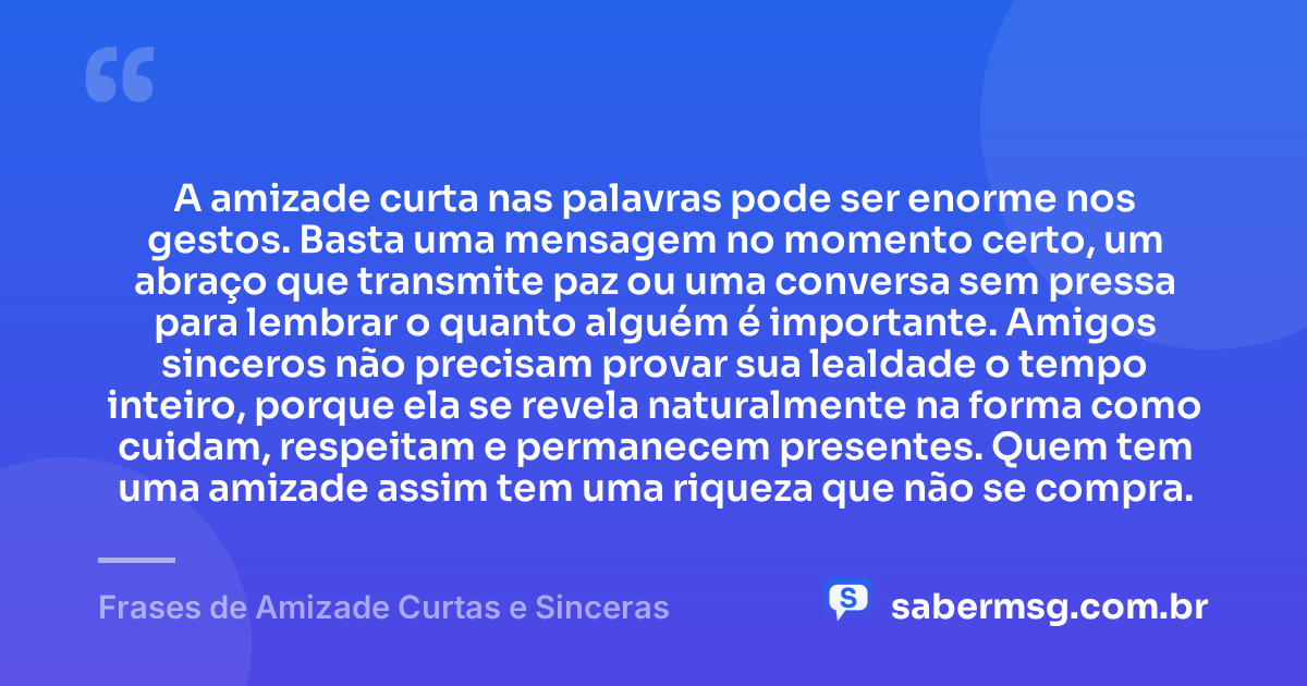 A amizade curta nas palavras pode ser enorme nos gestos. Basta uma mensagem no momento certo, um abraço que transmite paz ou uma conversa sem pressa para lembrar o quanto alguém é importante. Amigos sinceros não precisam provar sua lealdade o tempo inteiro, porque ela se revela naturalmente na forma como cuidam, respeitam e permanecem presentes. Quem tem uma amizade assim tem uma riqueza que não se compra. — Frases de Amizade Curtas e Sinceras