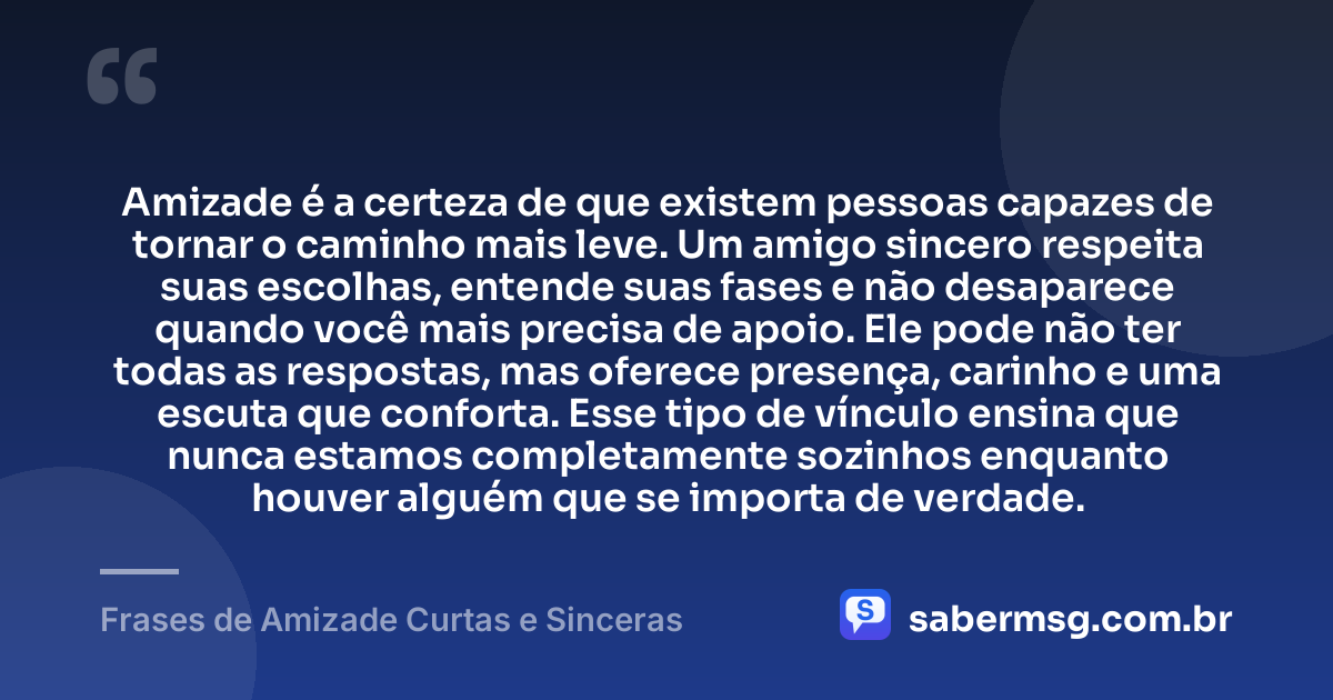 Amizade é a certeza de que existem pessoas capazes de tornar o caminho mais leve. Um amigo sincero respeita suas escolhas, entende suas fases e não desaparece quando você mais precisa de apoio. Ele pode não ter todas as respostas, mas oferece presença, carinho e uma escuta que conforta. Esse tipo de vínculo ensina que nunca estamos completamente sozinhos enquanto houver alguém que se importa de verdade. — Frases de Amizade Curtas e Sinceras