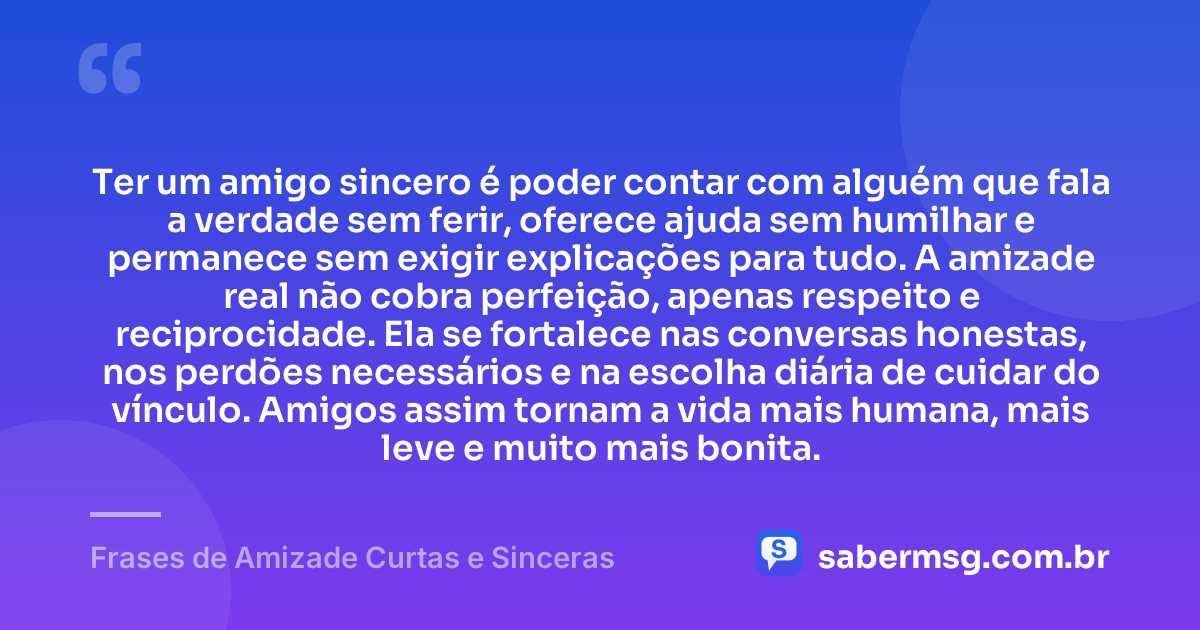 Ter um amigo sincero é poder contar com alguém que fala a verdade sem ferir, oferece ajuda sem humilhar e permanece sem exigir explicações para tudo. A amizade real não cobra perfeição, apenas respeito e reciprocidade. Ela se fortalece nas conversas honestas, nos perdões necessários e na escolha diária de cuidar do vínculo. Amigos assim tornam a vida mais humana, mais leve e muito mais bonita. — Frases de Amizade Curtas e Sinceras