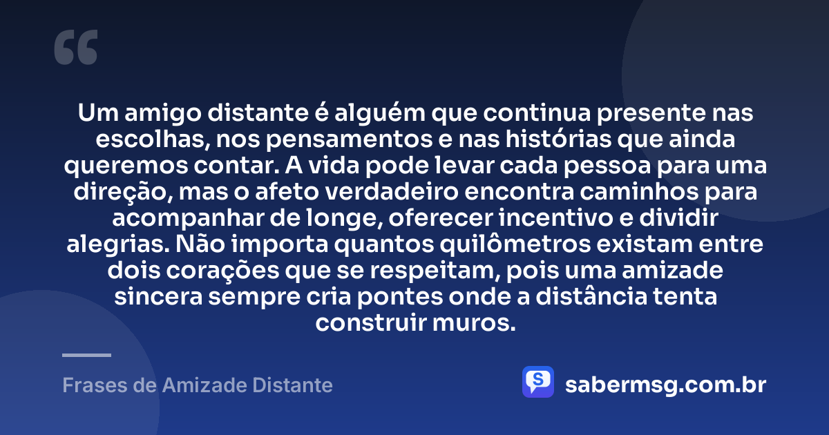 Um amigo distante é alguém que continua presente nas escolhas, nos pensamentos e nas histórias que ainda queremos contar. A vida pode levar cada pessoa para uma direção, mas o afeto verdadeiro encontra caminhos para acompanhar de longe, oferecer incentivo e dividir alegrias. Não importa quantos quilômetros existam entre dois corações que se respeitam, pois uma amizade sincera sempre cria pontes onde a distância tenta construir muros. — Frases de Amizade Distante