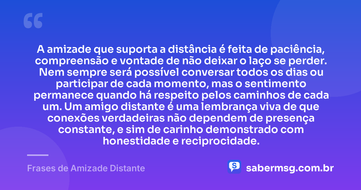 A amizade que suporta a distância é feita de paciência, compreensão e vontade de não deixar o laço se perder. Nem sempre será possível conversar todos os dias ou participar de cada momento, mas o sentimento permanece quando há respeito pelos caminhos de cada um. Um amigo distante é uma lembrança viva de que conexões verdadeiras não dependem de presença constante, e sim de carinho demonstrado com honestidade e reciprocidade. — Frases de Amizade Distante