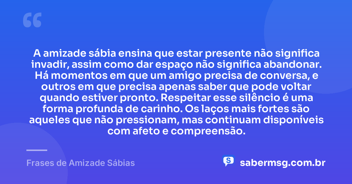 A amizade sábia ensina que estar presente não significa invadir, assim como dar espaço não significa abandonar. Há momentos em que um amigo precisa de conversa, e outros em que precisa apenas saber que pode voltar quando estiver pronto. Respeitar esse silêncio é uma forma profunda de carinho. Os laços mais fortes são aqueles que não pressionam, mas continuam disponíveis com afeto e compreensão. — Frases de Amizade Sábias