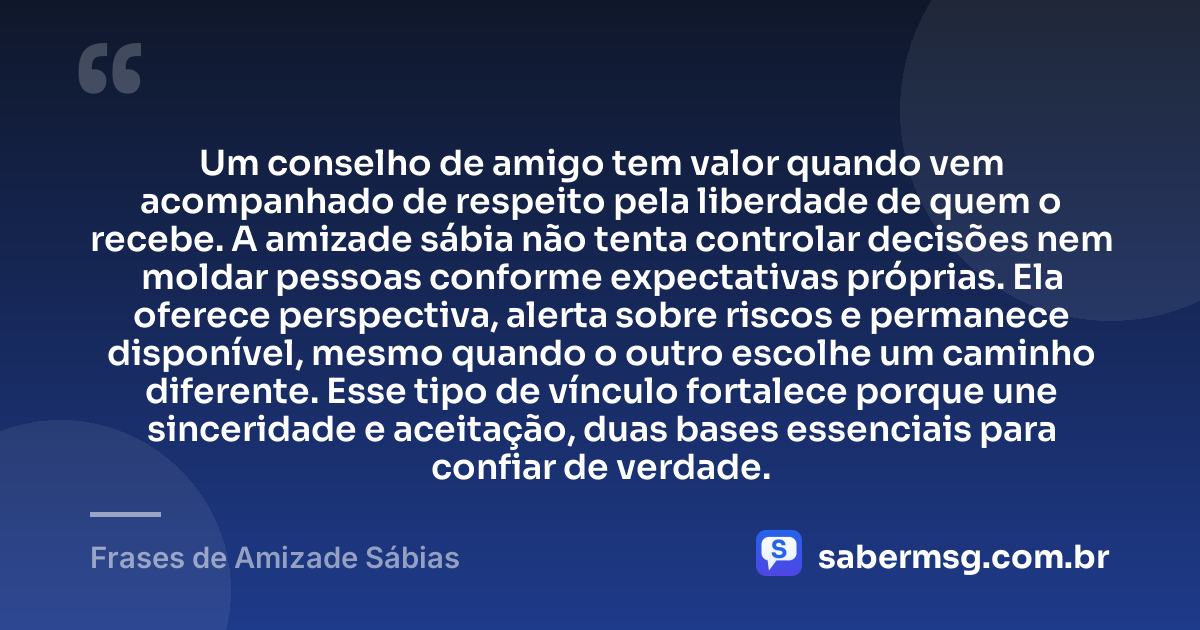 Um conselho de amigo tem valor quando vem acompanhado de respeito pela liberdade de quem o recebe. A amizade sábia não tenta controlar decisões nem moldar pessoas conforme expectativas próprias. Ela oferece perspectiva, alerta sobre riscos e permanece disponível, mesmo quando o outro escolhe um caminho diferente. Esse tipo de vínculo fortalece porque une sinceridade e aceitação, duas bases essenciais para confiar de verdade. — Frases de Amizade Sábias