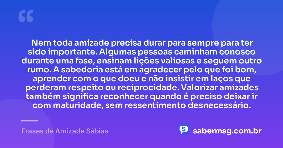 Nem toda amizade precisa durar para sempre para ter sido importante. Algumas pessoas caminham conosco durante uma fase, ensinam lições valiosas e seguem outro rumo. A sabedoria está em agradecer pelo que foi bom, aprender com o que doeu e não insistir em laços que perderam respeito ou reciprocidade. Valorizar amizades também significa reconhecer quando é preciso deixar ir com maturidade, sem ressentimento desnecessário. — Frases de Amizade Sábias