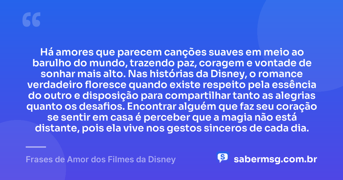 Há amores que parecem canções suaves em meio ao barulho do mundo, trazendo paz, coragem e vontade de sonhar mais alto. Nas histórias da Disney, o romance verdadeiro floresce quando existe respeito pela essência do outro e disposição para compartilhar tanto as alegrias quanto os desafios. Encontrar alguém que faz seu coração se sentir em casa é perceber que a magia não está distante, pois ela vive nos gestos sinceros de cada dia. — Frases de Amor dos Filmes da Disney