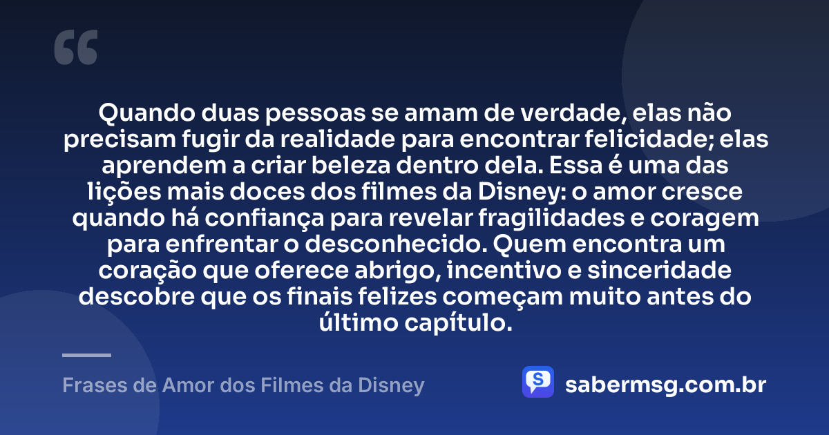 Quando duas pessoas se amam de verdade, elas não precisam fugir da realidade para encontrar felicidade; elas aprendem a criar beleza dentro dela. Essa é uma das lições mais doces dos filmes da Disney: o amor cresce quando há confiança para revelar fragilidades e coragem para enfrentar o desconhecido. Quem encontra um coração que oferece abrigo, incentivo e sinceridade descobre que os finais felizes começam muito antes do último capítulo. — Frases de Amor dos Filmes da Disney