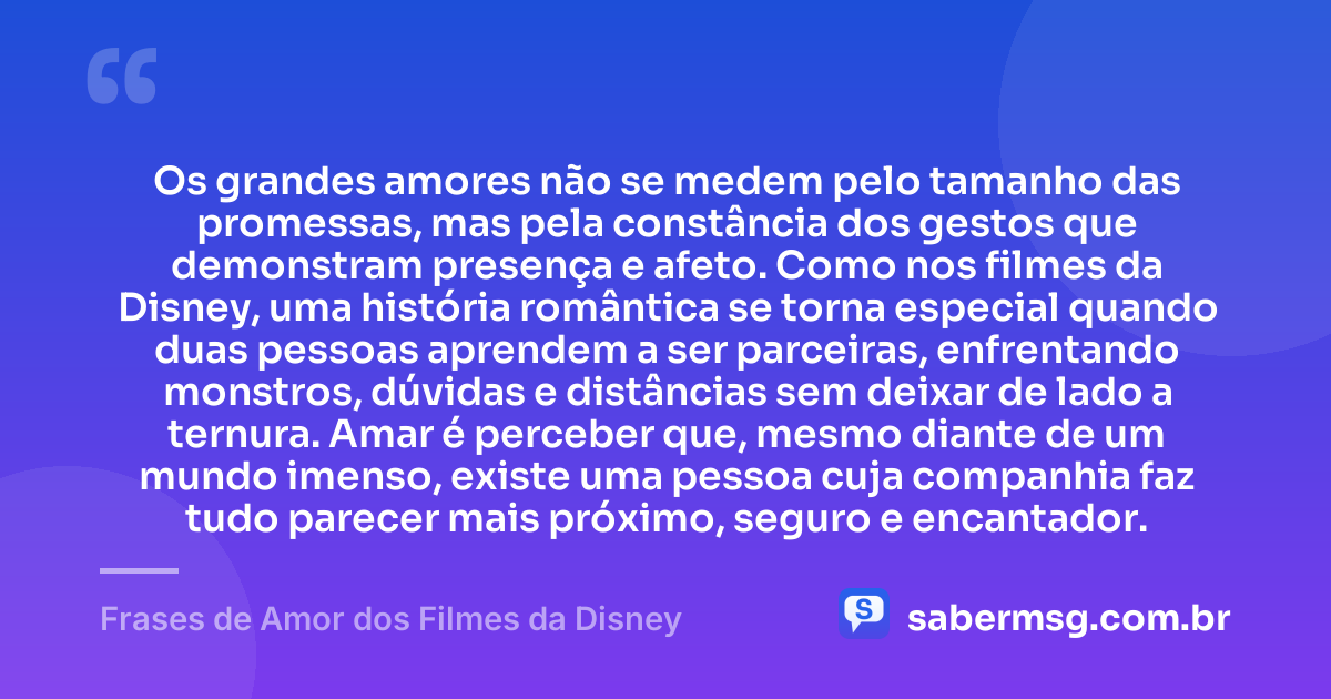 Os grandes amores não se medem pelo tamanho das promessas, mas pela constância dos gestos que demonstram presença e afeto. Como nos filmes da Disney, uma história romântica se torna especial quando duas pessoas aprendem a ser parceiras, enfrentando monstros, dúvidas e distâncias sem deixar de lado a ternura. Amar é perceber que, mesmo diante de um mundo imenso, existe uma pessoa cuja companhia faz tudo parecer mais próximo, seguro e encantador. — Frases de Amor dos Filmes da Disney