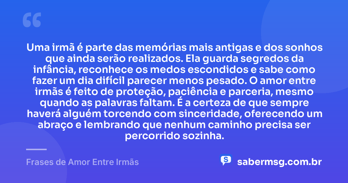 Uma irmã é parte das memórias mais antigas e dos sonhos que ainda serão realizados. Ela guarda segredos da infância, reconhece os medos escondidos e sabe como fazer um dia difícil parecer menos pesado. O amor entre irmãs é feito de proteção, paciência e parceria, mesmo quando as palavras faltam. É a certeza de que sempre haverá alguém torcendo com sinceridade, oferecendo um abraço e lembrando que nenhum caminho precisa ser percorrido sozinha. — Frases de Amor Entre Irmãs