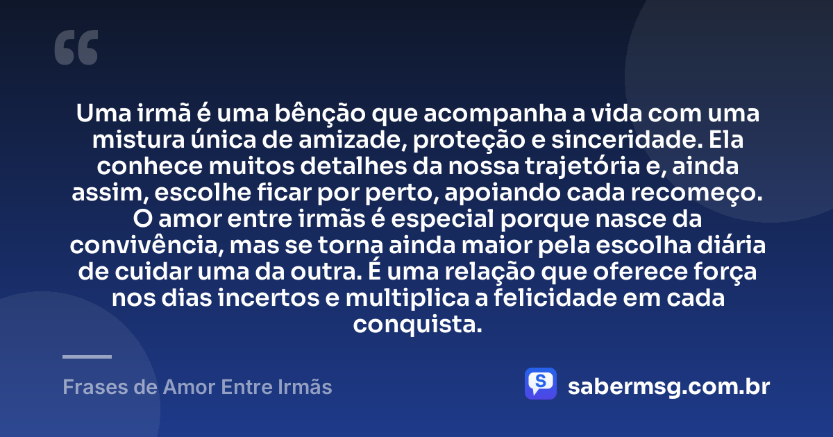 Uma irmã é uma bênção que acompanha a vida com uma mistura única de amizade, proteção e sinceridade. Ela conhece muitos detalhes da nossa trajetória e, ainda assim, escolhe ficar por perto, apoiando cada recomeço. O amor entre irmãs é especial porque nasce da convivência, mas se torna ainda maior pela escolha diária de cuidar uma da outra. É uma relação que oferece força nos dias incertos e multiplica a felicidade em cada conquista. — Frases de Amor Entre Irmãs