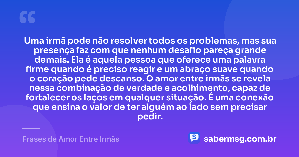 Uma irmã pode não resolver todos os problemas, mas sua presença faz com que nenhum desafio pareça grande demais. Ela é aquela pessoa que oferece uma palavra firme quando é preciso reagir e um abraço suave quando o coração pede descanso. O amor entre irmãs se revela nessa combinação de verdade e acolhimento, capaz de fortalecer os laços em qualquer situação. É uma conexão que ensina o valor de ter alguém ao lado sem precisar pedir. — Frases de Amor Entre Irmãs