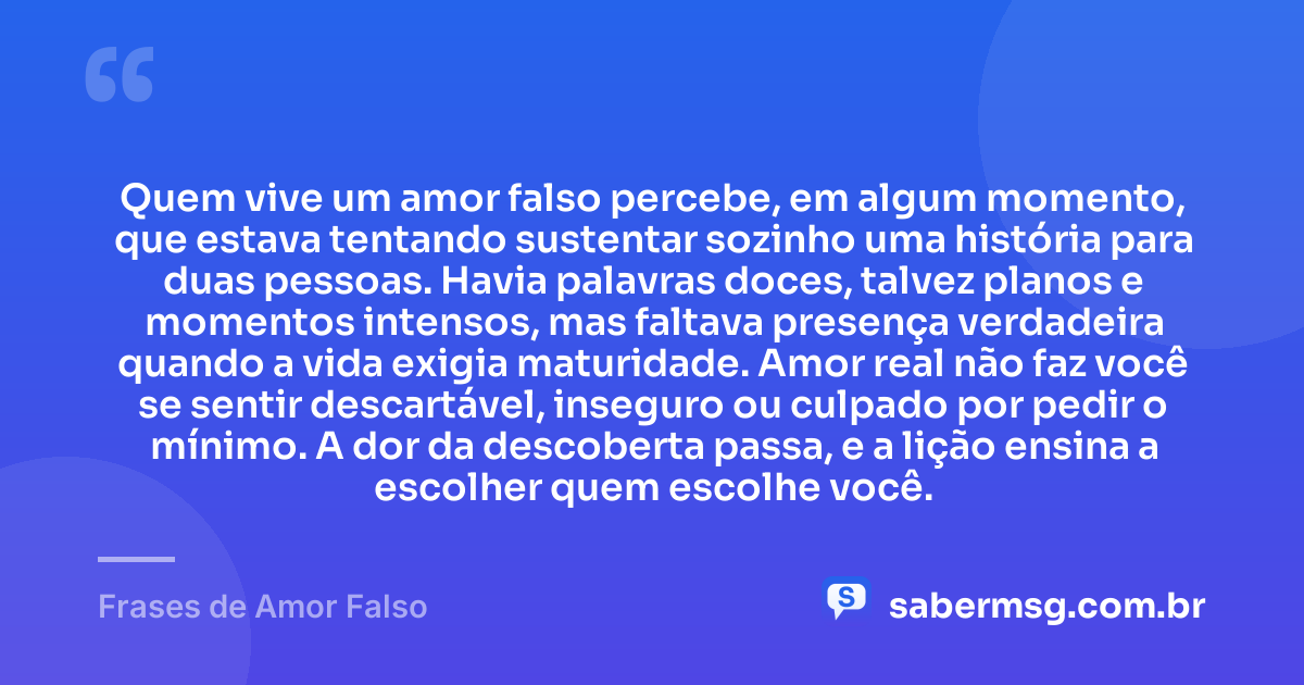 Quem vive um amor falso percebe, em algum momento, que estava tentando sustentar sozinho uma história para duas pessoas. Havia palavras doces, talvez planos e momentos intensos, mas faltava presença verdadeira quando a vida exigia maturidade. Amor real não faz você se sentir descartável, inseguro ou culpado por pedir o mínimo. A dor da descoberta passa, e a lição ensina a escolher quem escolhe você. — Frases de Amor Falso