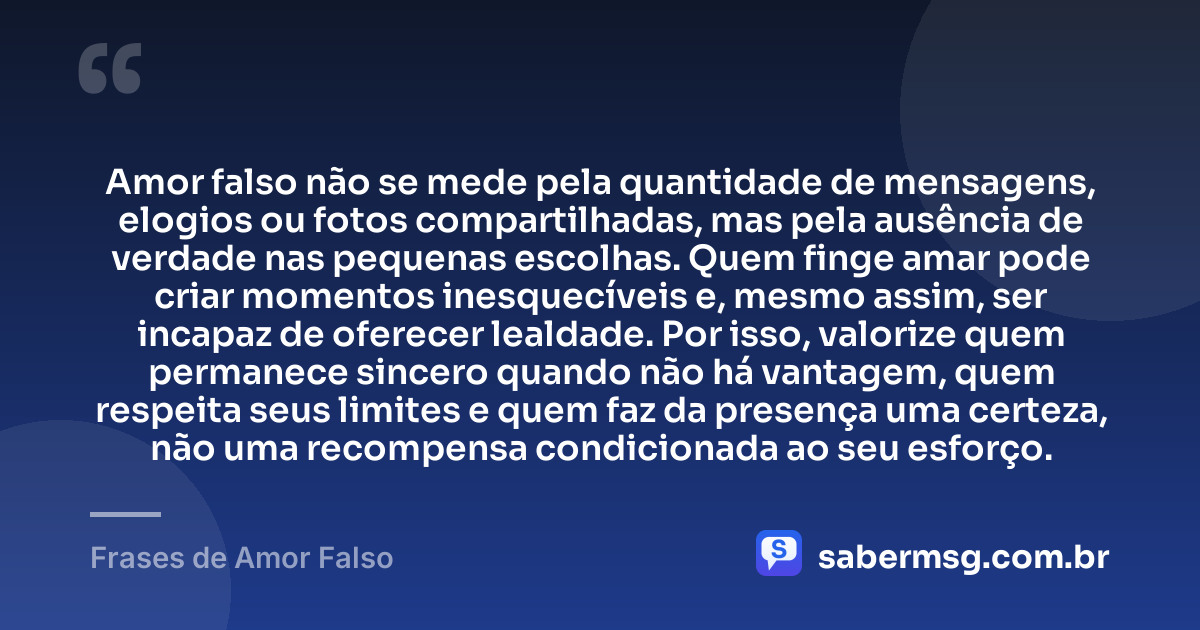 Amor falso não se mede pela quantidade de mensagens, elogios ou fotos compartilhadas, mas pela ausência de verdade nas pequenas escolhas. Quem finge amar pode criar momentos inesquecíveis e, mesmo assim, ser incapaz de oferecer lealdade. Por isso, valorize quem permanece sincero quando não há vantagem, quem respeita seus limites e quem faz da presença uma certeza, não uma recompensa condicionada ao seu esforço. — Frases de Amor Falso