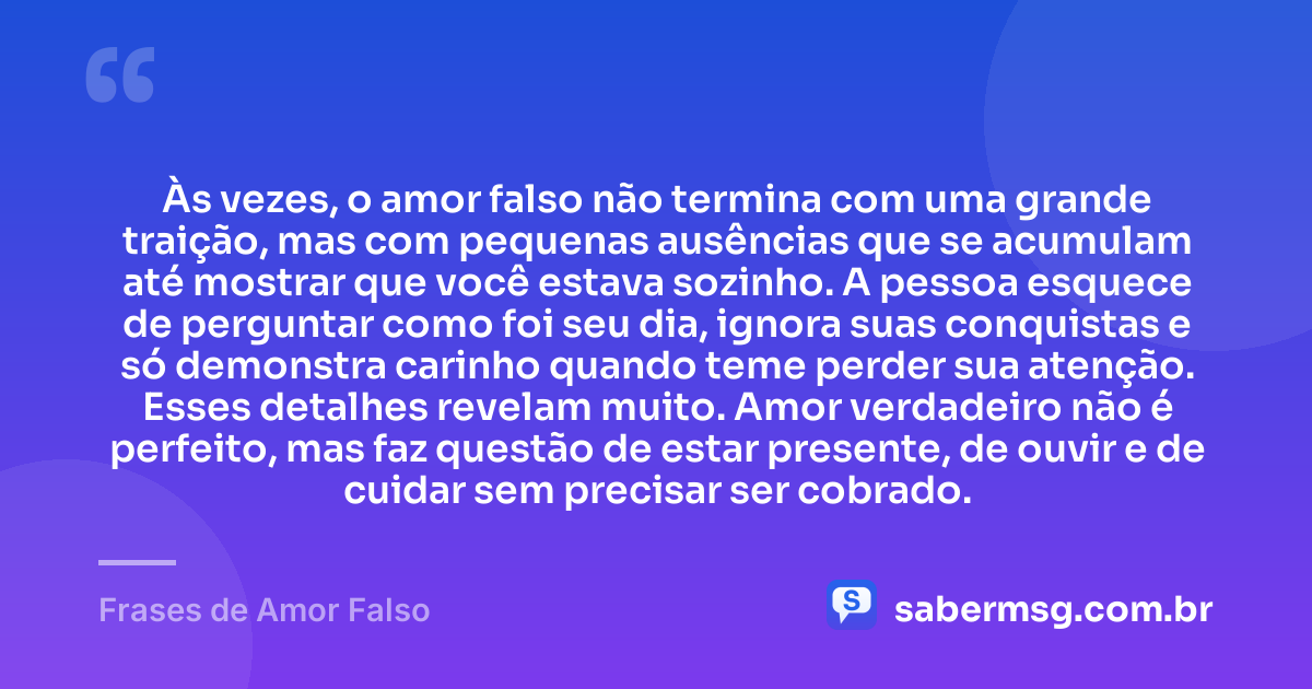 Às vezes, o amor falso não termina com uma grande traição, mas com pequenas ausências que se acumulam até mostrar que você estava sozinho. A pessoa esquece de perguntar como foi seu dia, ignora suas conquistas e só demonstra carinho quando teme perder sua atenção. Esses detalhes revelam muito. Amor verdadeiro não é perfeito, mas faz questão de estar presente, de ouvir e de cuidar sem precisar ser cobrado. — Frases de Amor Falso
