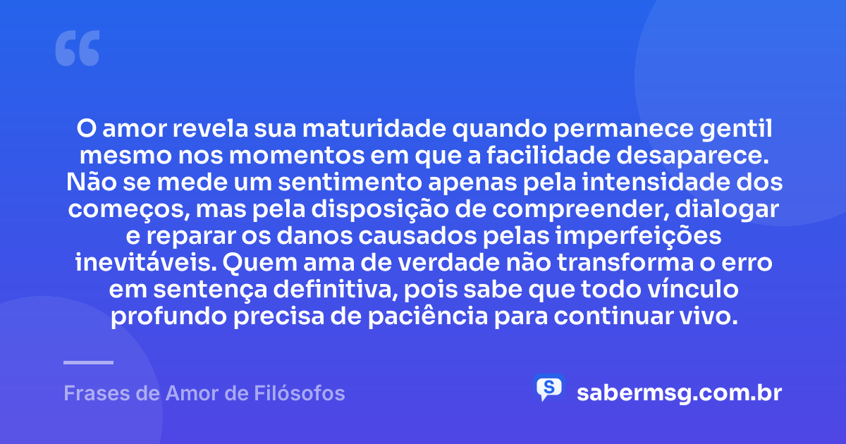 O amor revela sua maturidade quando permanece gentil mesmo nos momentos em que a facilidade desaparece. Não se mede um sentimento apenas pela intensidade dos começos, mas pela disposição de compreender, dialogar e reparar os danos causados pelas imperfeições inevitáveis. Quem ama de verdade não transforma o erro em sentença definitiva, pois sabe que todo vínculo profundo precisa de paciência para continuar vivo. — Frases de Amor de Filósofos