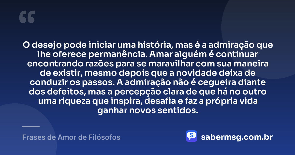 O desejo pode iniciar uma história, mas é a admiração que lhe oferece permanência. Amar alguém é continuar encontrando razões para se maravilhar com sua maneira de existir, mesmo depois que a novidade deixa de conduzir os passos. A admiração não é cegueira diante dos defeitos, mas a percepção clara de que há no outro uma riqueza que inspira, desafia e faz a própria vida ganhar novos sentidos. — Frases de Amor de Filósofos