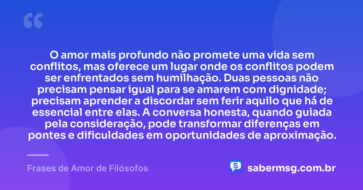 O amor mais profundo não promete uma vida sem conflitos, mas oferece um lugar onde os conflitos podem ser enfrentados sem humilhação. Duas pessoas não precisam pensar igual para se amarem com dignidade; precisam aprender a discordar sem ferir aquilo que há de essencial entre elas. A conversa honesta, quando guiada pela consideração, pode transformar diferenças em pontes e dificuldades em oportunidades de aproximação. — Frases de Amor de Filósofos