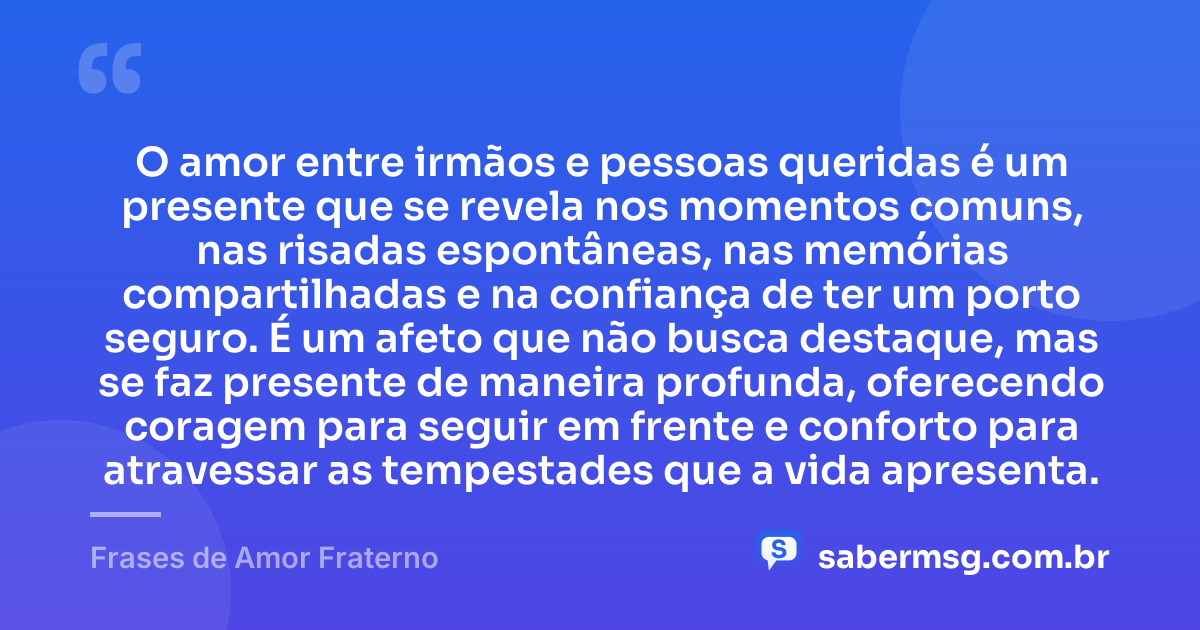 O amor entre irmãos e pessoas queridas é um presente que se revela nos momentos comuns, nas risadas espontâneas, nas memórias compartilhadas e na confiança de ter um porto seguro. É um afeto que não busca destaque, mas se faz presente de maneira profunda, oferecendo coragem para seguir em frente e conforto para atravessar as tempestades que a vida apresenta. — Frases de Amor Fraterno