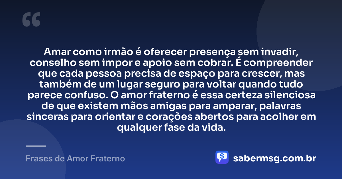 Amar como irmão é oferecer presença sem invadir, conselho sem impor e apoio sem cobrar. É compreender que cada pessoa precisa de espaço para crescer, mas também de um lugar seguro para voltar quando tudo parece confuso. O amor fraterno é essa certeza silenciosa de que existem mãos amigas para amparar, palavras sinceras para orientar e corações abertos para acolher em qualquer fase da vida. — Frases de Amor Fraterno