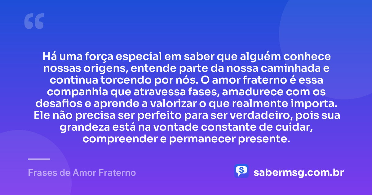 Há uma força especial em saber que alguém conhece nossas origens, entende parte da nossa caminhada e continua torcendo por nós. O amor fraterno é essa companhia que atravessa fases, amadurece com os desafios e aprende a valorizar o que realmente importa. Ele não precisa ser perfeito para ser verdadeiro, pois sua grandeza está na vontade constante de cuidar, compreender e permanecer presente. — Frases de Amor Fraterno